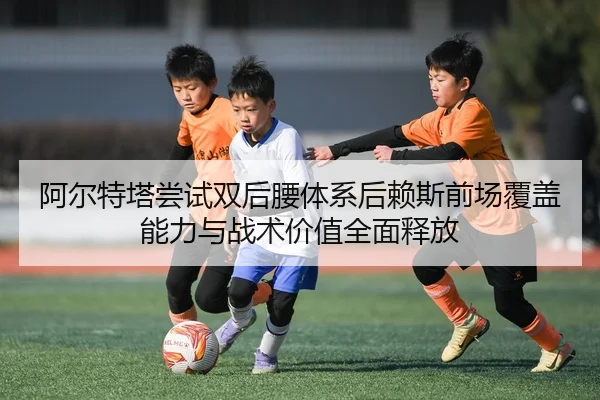 阿尔特塔尝试双后腰体系后赖斯前场覆盖能力与战术价值全面释放